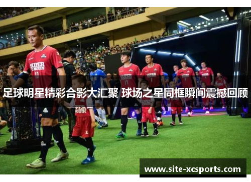 足球明星精彩合影大汇聚 球场之星同框瞬间震撼回顾