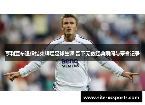 亨利宣布退役结束辉煌足球生涯 留下无数经典瞬间与荣誉记录