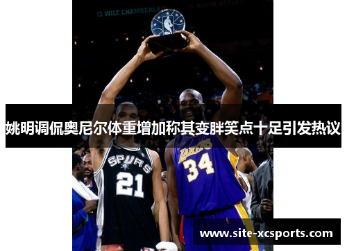 姚明调侃奥尼尔体重增加称其变胖笑点十足引发热议