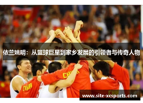 依兰姚明：从篮球巨星到家乡发展的引领者与传奇人物
