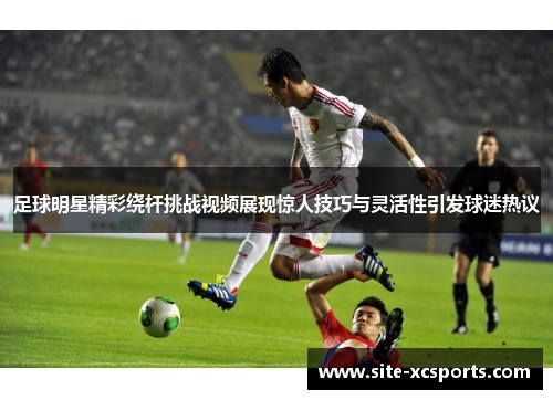 足球明星精彩绕杆挑战视频展现惊人技巧与灵活性引发球迷热议